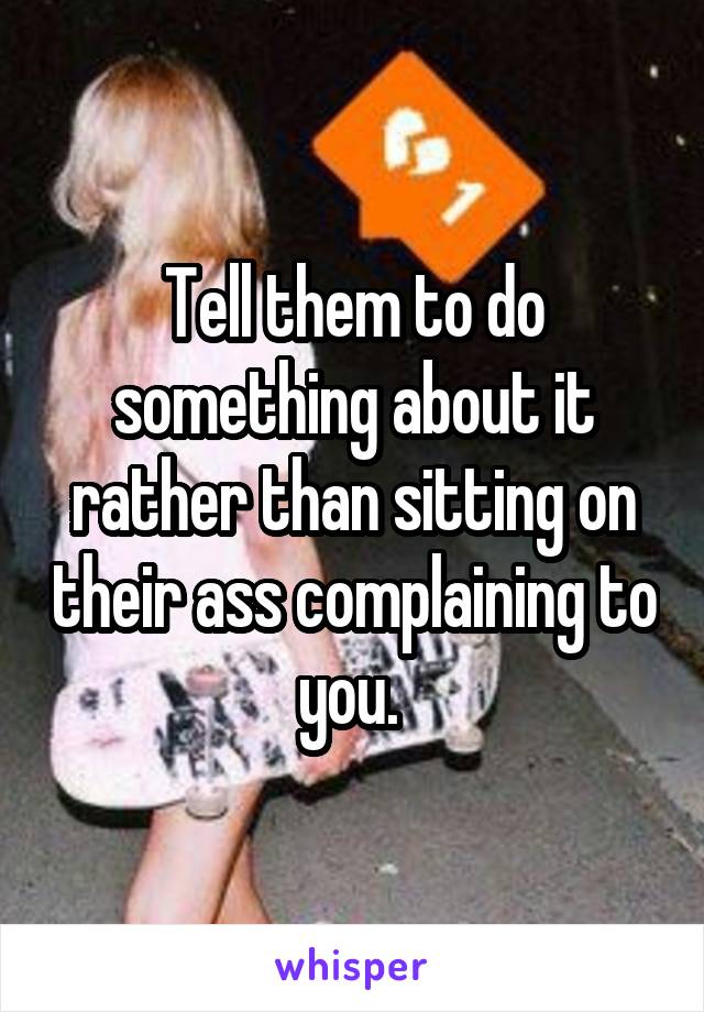 Tell them to do something about it rather than sitting on their ass complaining to you. 