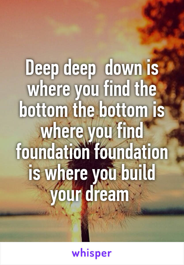 Deep deep  down is where you find the bottom the bottom is where you find foundation foundation is where you build your dream 