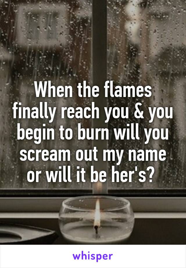 When the flames finally reach you & you begin to burn will you scream out my name or will it be her's? 