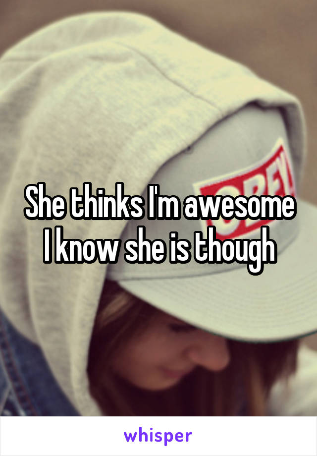 She thinks I'm awesome I know she is though