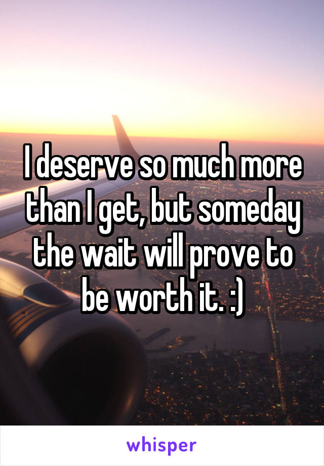 I deserve so much more than I get, but someday the wait will prove to be worth it. :)