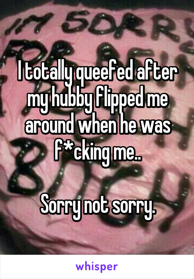 I totally queefed after my hubby flipped me around when he was f*cking me..

Sorry not sorry.