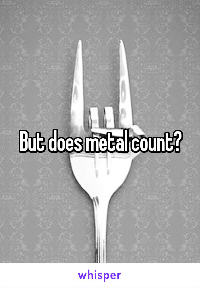 But does metal count?