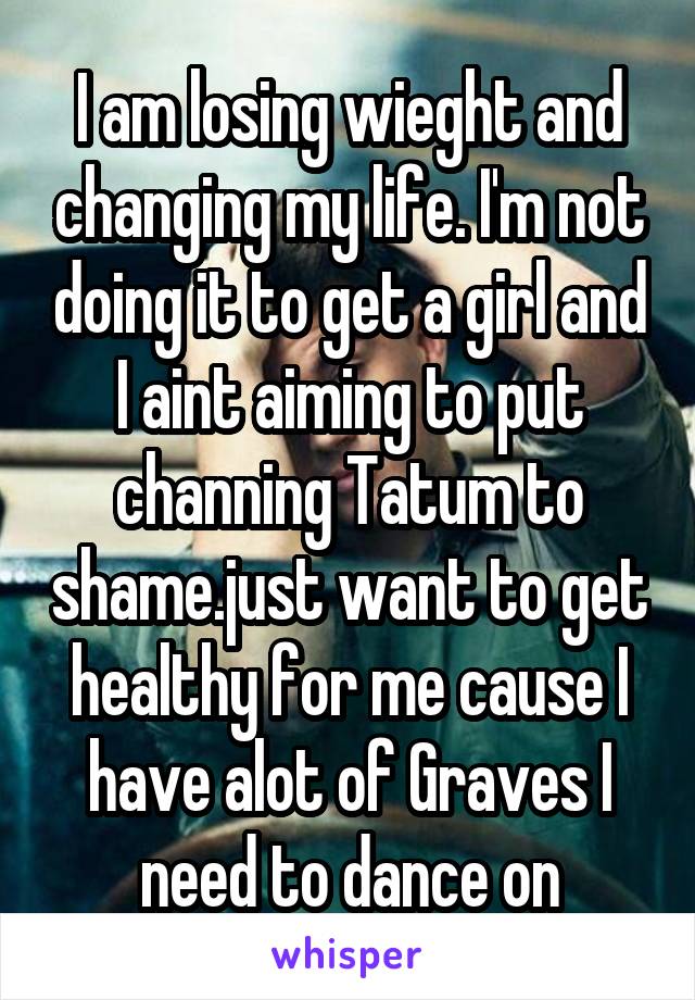 I am losing wieght and changing my life. I'm not doing it to get a girl and I aint aiming to put channing Tatum to shame.just want to get healthy for me cause I have alot of Graves I need to dance on