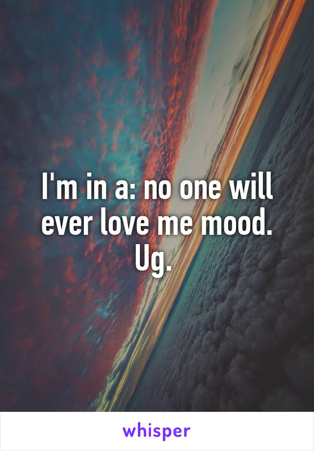 I'm in a: no one will ever love me mood. Ug. 