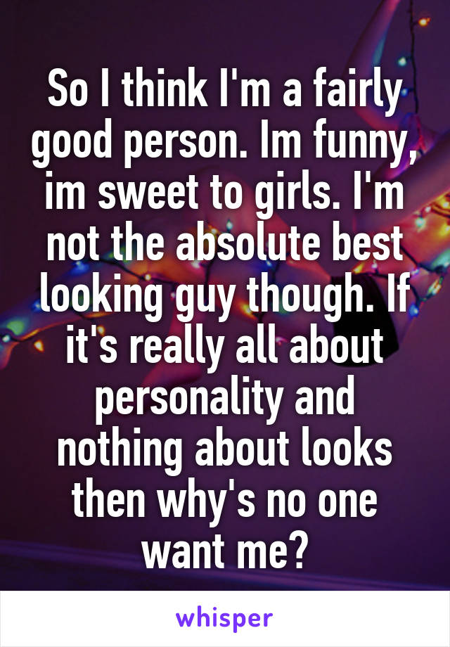 So I think I'm a fairly good person. Im funny, im sweet to girls. I'm not the absolute best looking guy though. If it's really all about personality and nothing about looks then why's no one want me?