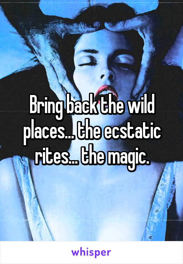 Bring back the wild places... the ecstatic rites... the magic.