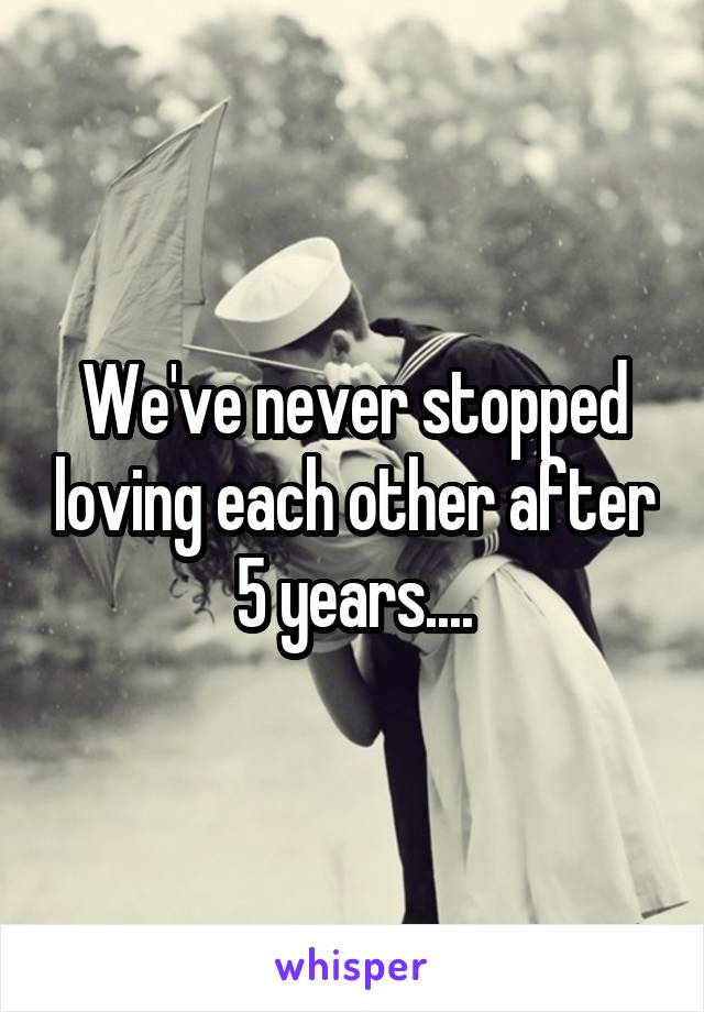 We've never stopped loving each other after 5 years....