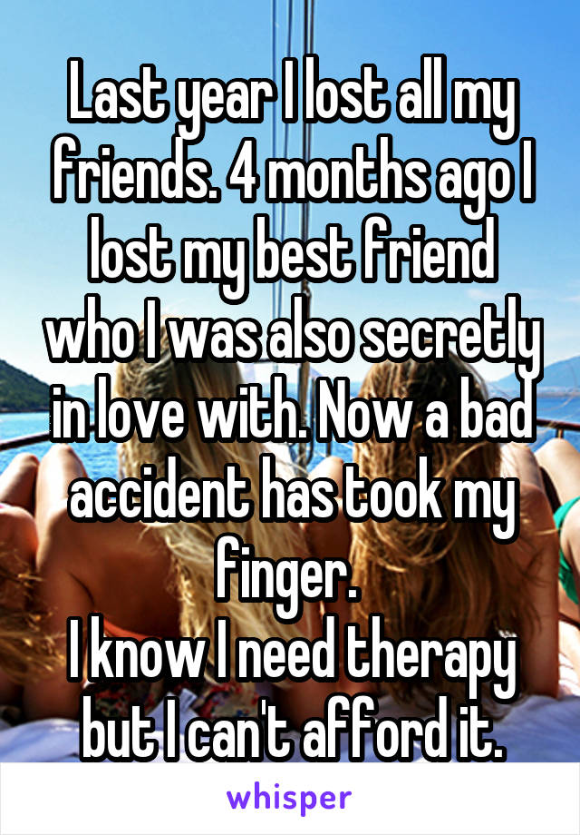 Last year I lost all my friends. 4 months ago I lost my best friend who I was also secretly in love with. Now a bad accident has took my finger. 
I know I need therapy but I can't afford it.