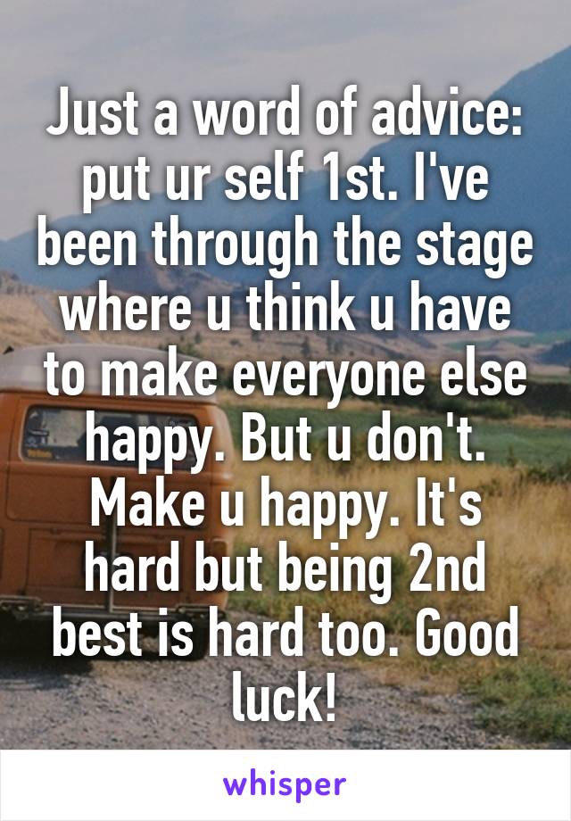 Just a word of advice: put ur self 1st. I've been through the stage where u think u have to make everyone else happy. But u don't. Make u happy. It's hard but being 2nd best is hard too. Good luck!