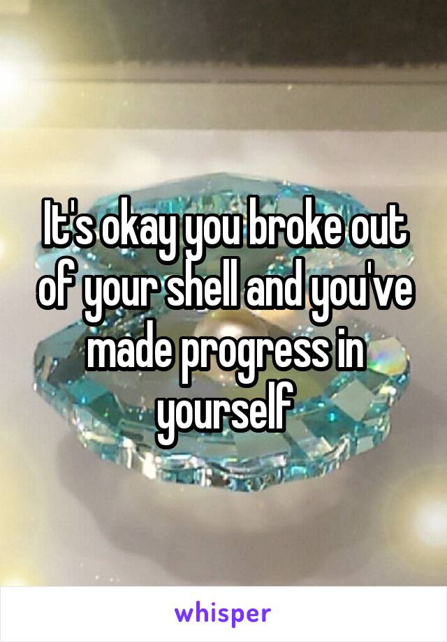 It's okay you broke out of your shell and you've made progress in yourself