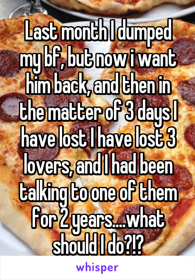 Last month I dumped my bf, but now i want him back, and then in the matter of 3 days I have lost I have lost 3 lovers, and I had been talking to one of them for 2 years....what should I do?!?