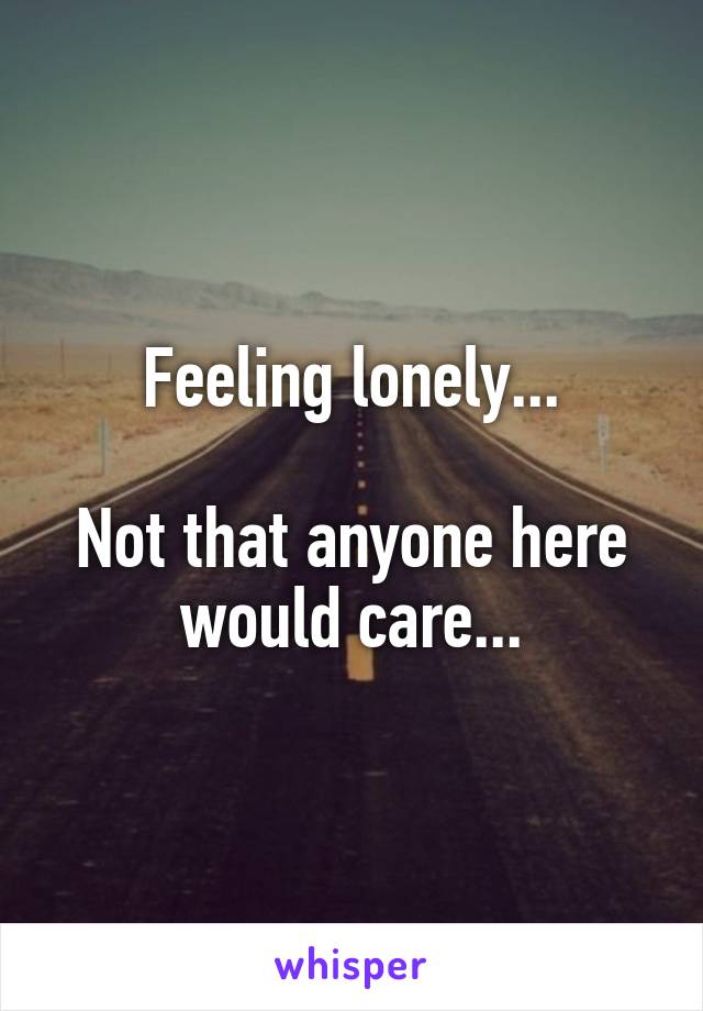 Feeling lonely...

Not that anyone here would care...