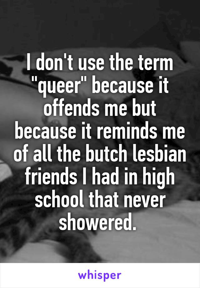 I don't use the term "queer" because it offends me but because it reminds me of all the butch lesbian friends I had in high school that never showered. 