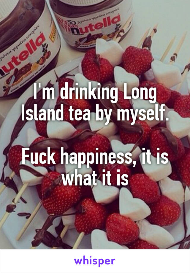 I'm drinking Long Island tea by myself.

Fuck happiness, it is what it is