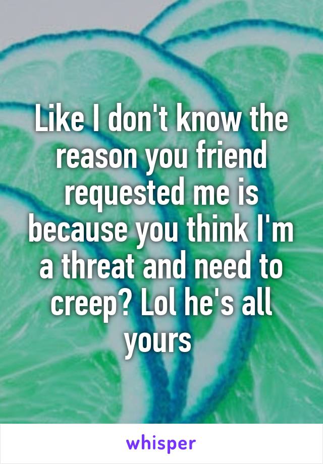 Like I don't know the reason you friend requested me is because you think I'm a threat and need to creep? Lol he's all yours 