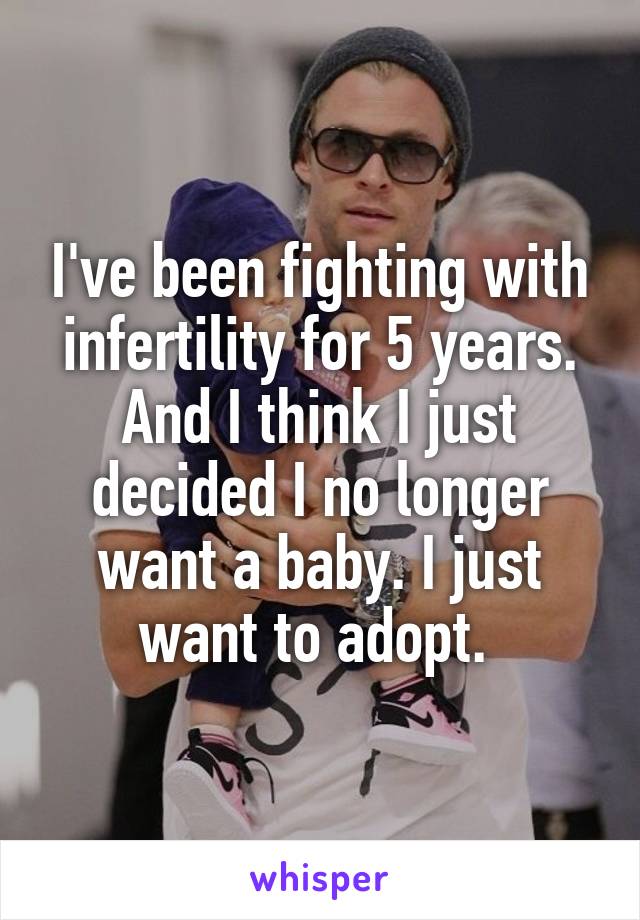 I've been fighting with infertility for 5 years. And I think I just decided I no longer want a baby. I just want to adopt. 