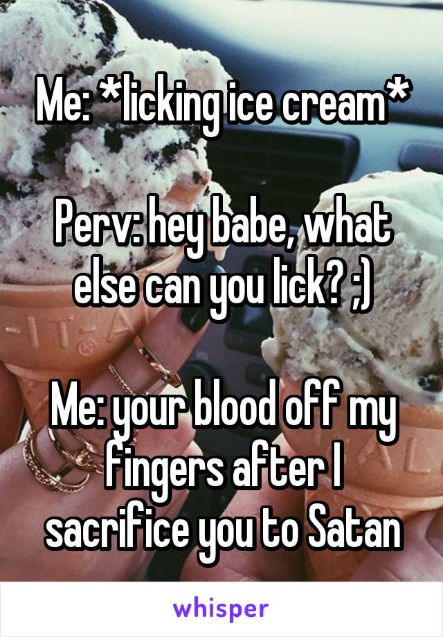 Me: *licking ice cream*

Perv: hey babe, what else can you lick? ;)

Me: your blood off my fingers after I sacrifice you to Satan