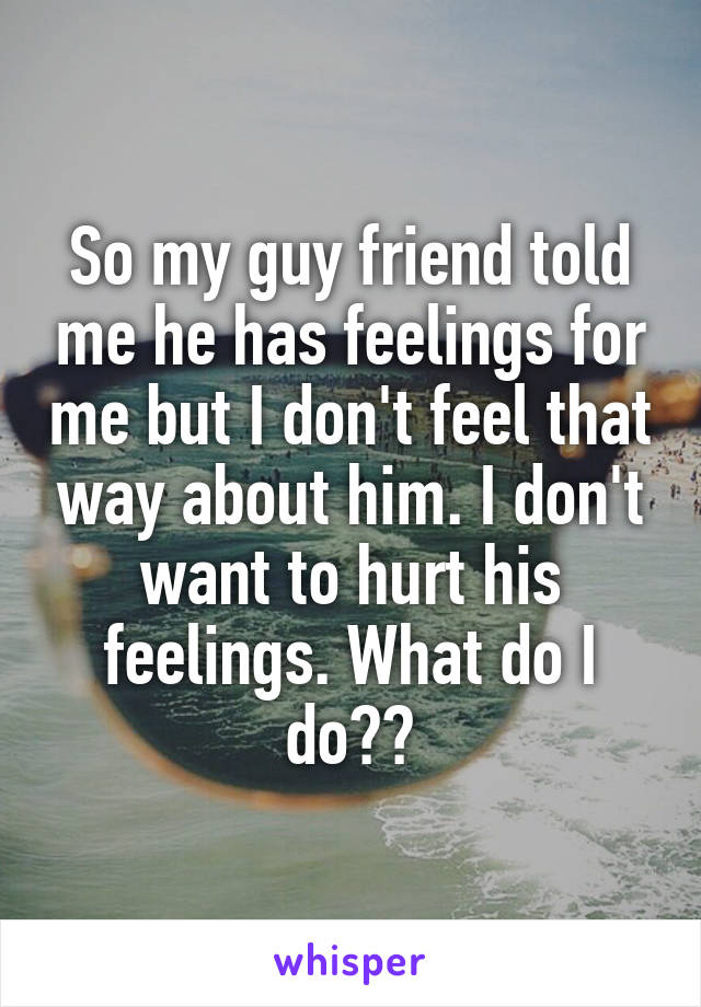 So my guy friend told me he has feelings for me but I don't feel that way about him. I don't want to hurt his feelings. What do I do??