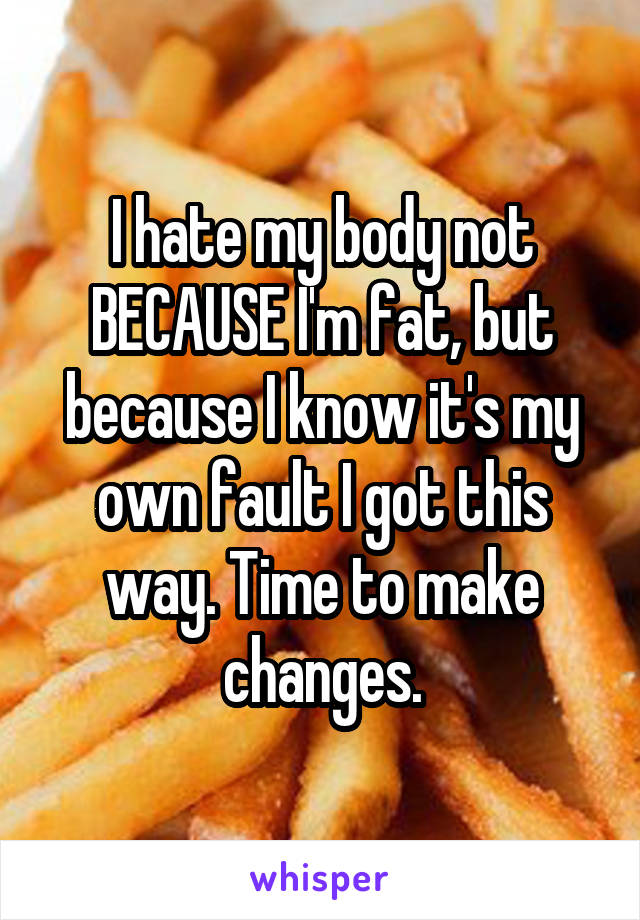 I hate my body not BECAUSE I'm fat, but because I know it's my own fault I got this way. Time to make changes.