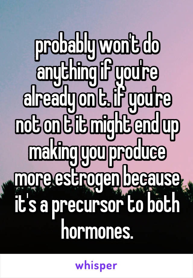 probably won't do anything if you're already on t. if you're not on t it might end up making you produce more estrogen because it's a precursor to both hormones.