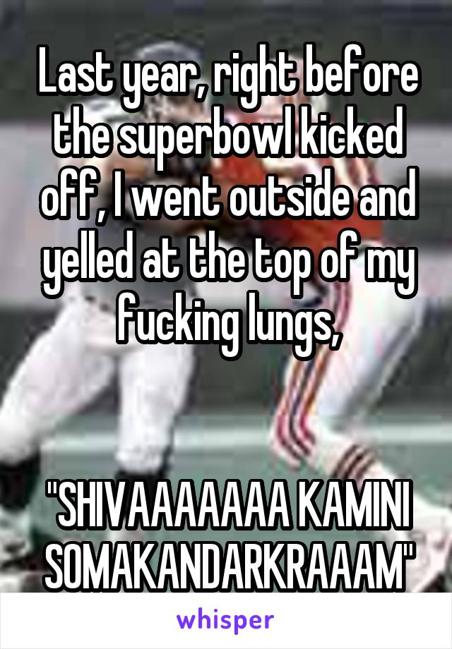 Last year, right before the superbowl kicked off, I went outside and yelled at the top of my fucking lungs,


"SHIVAAAAAAA KAMINI SOMAKANDARKRAAAM"