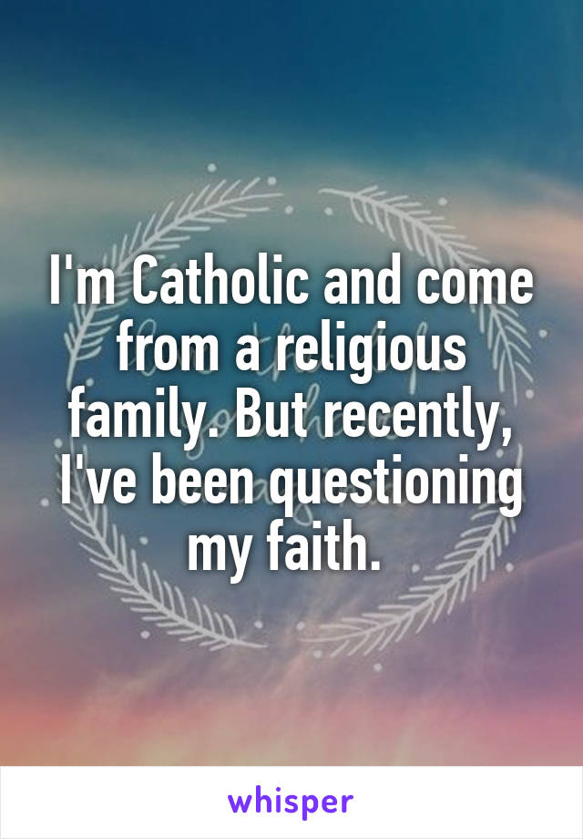 I'm Catholic and come from a religious family. But recently, I've been questioning my faith. 