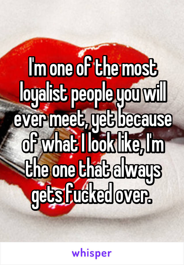 I'm one of the most loyalist people you will ever meet, yet because of what I look like, I'm the one that always gets fucked over. 