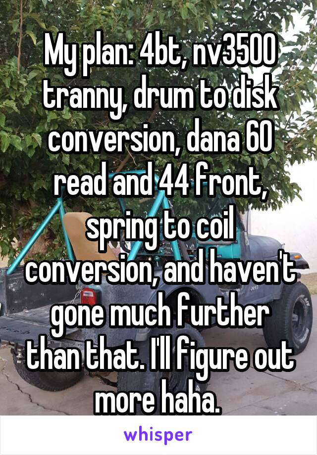 My plan: 4bt, nv3500 tranny, drum to disk conversion, dana 60 read and 44 front, spring to coil conversion, and haven't gone much further than that. I'll figure out more haha. 