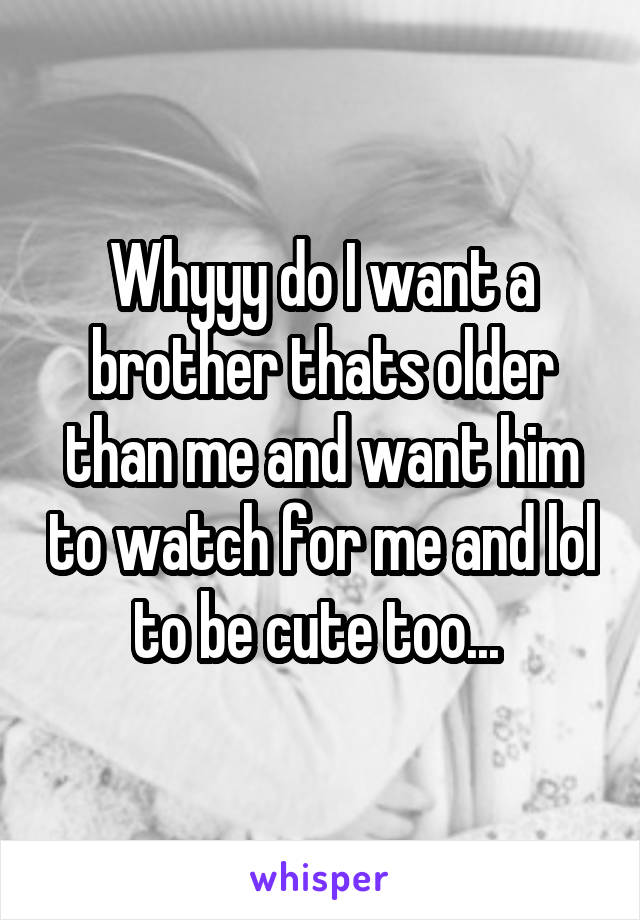 Whyyy do I want a brother thats older than me and want him to watch for me and lol to be cute too... 