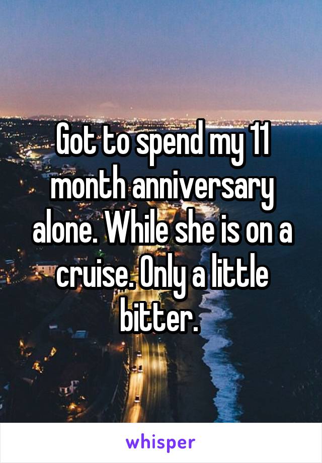 Got to spend my 11 month anniversary alone. While she is on a cruise. Only a little bitter. 