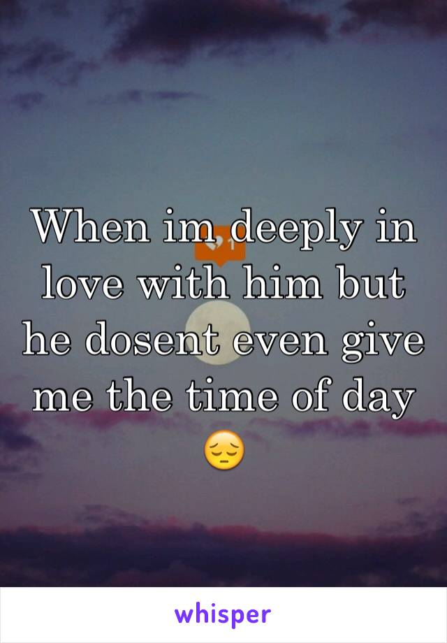 When im deeply in love with him but he dosent even give me the time of day 😔