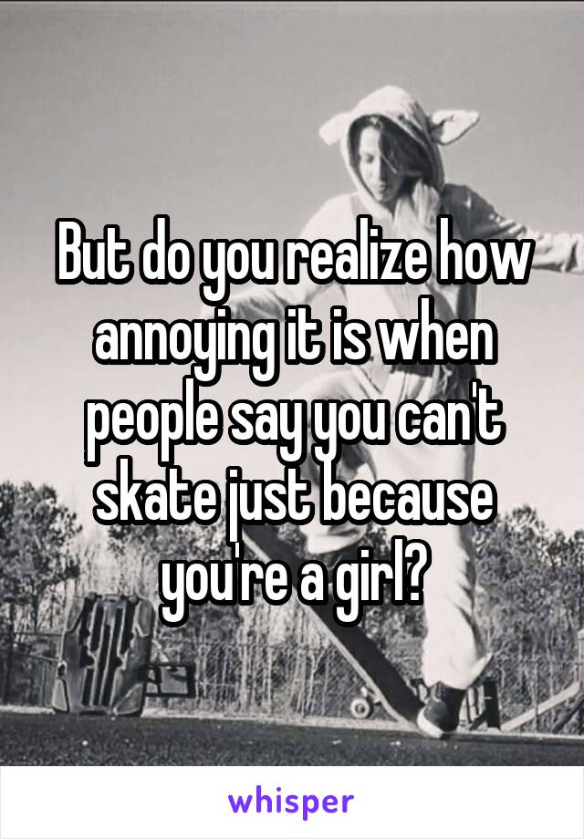 But do you realize how annoying it is when people say you can't skate just because you're a girl?