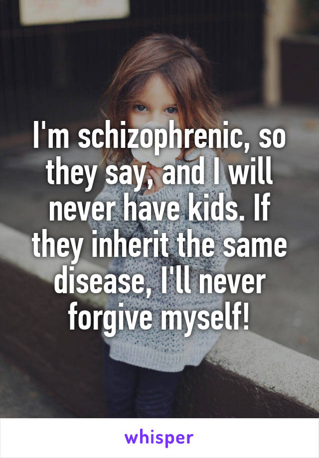 I'm schizophrenic, so they say, and I will never have kids. If they inherit the same disease, I'll never forgive myself!