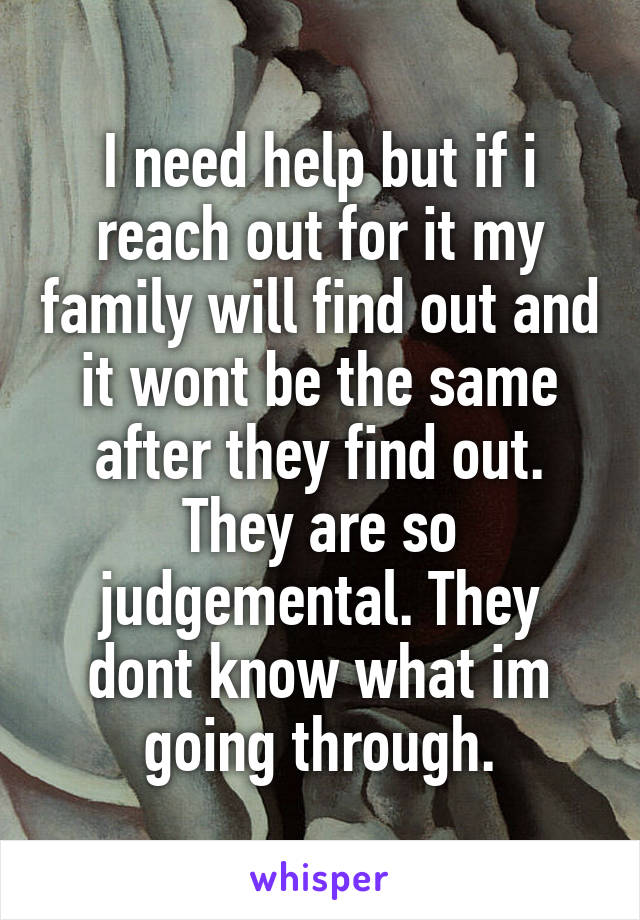 I need help but if i reach out for it my family will find out and it wont be the same after they find out. They are so judgemental. They dont know what im going through.