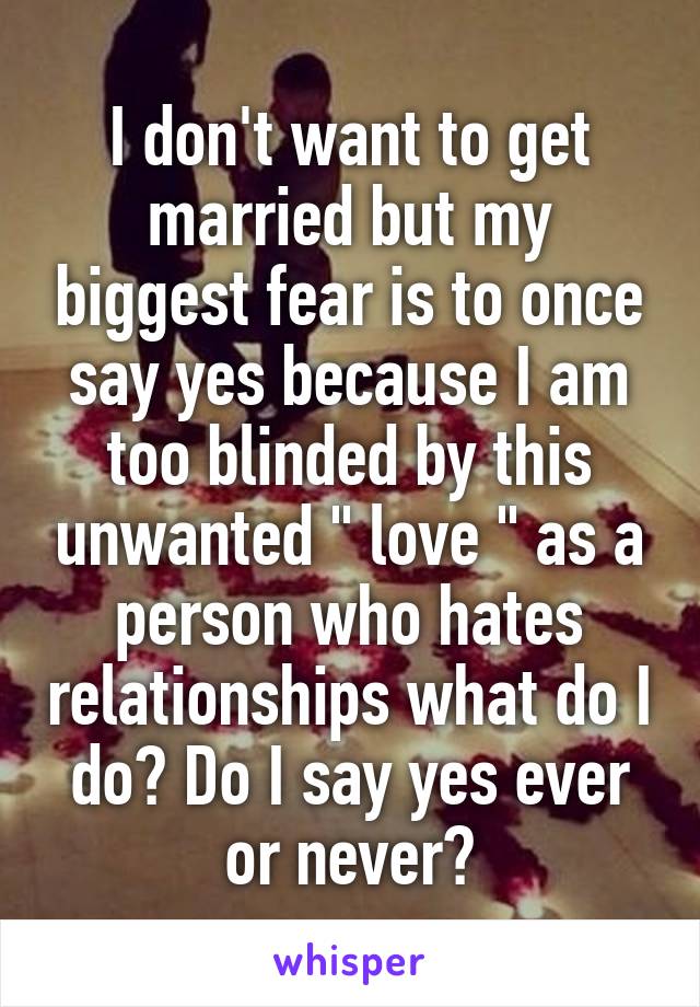 I don't want to get married but my biggest fear is to once say yes because I am too blinded by this unwanted " love " as a person who hates relationships what do I do? Do I say yes ever or never?