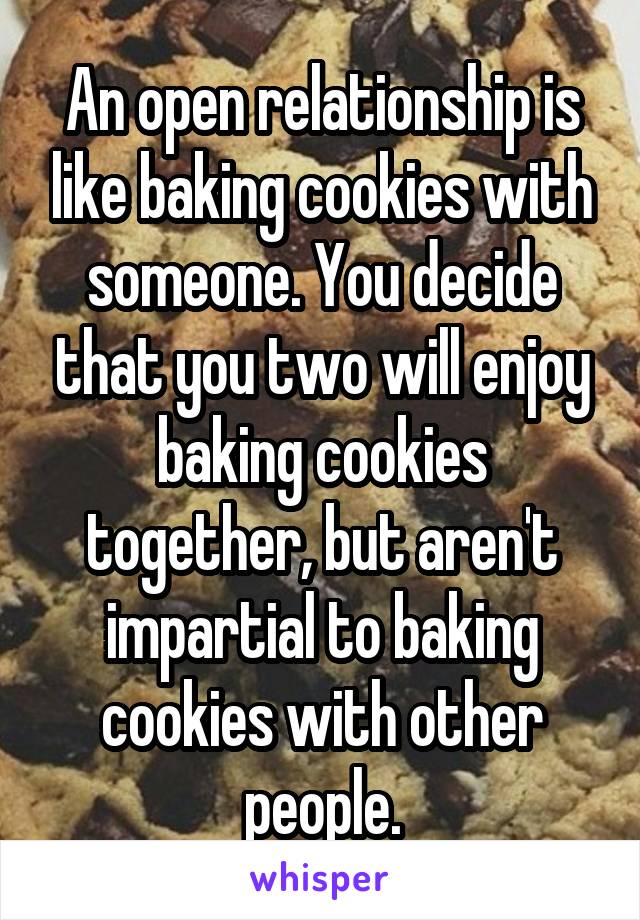 An open relationship is like baking cookies with someone. You decide that you two will enjoy baking cookies together, but aren't impartial to baking cookies with other people.