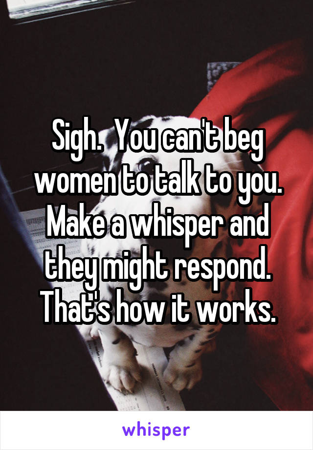 Sigh.  You can't beg women to talk to you. Make a whisper and they might respond. That's how it works.