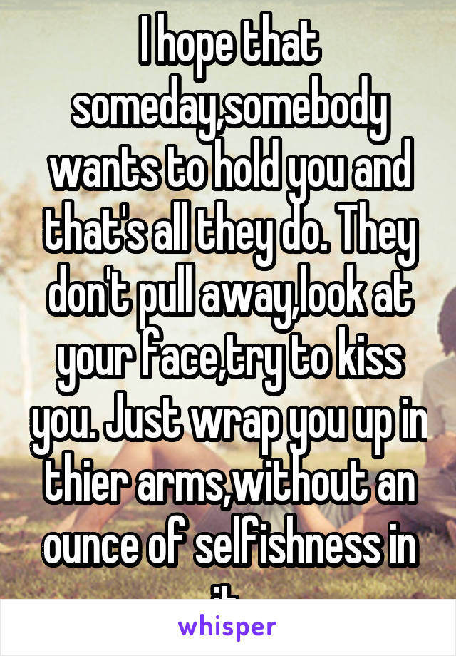 I hope that someday,somebody wants to hold you and that's all they do. They don't pull away,look at your face,try to kiss you. Just wrap you up in thier arms,without an ounce of selfishness in it.