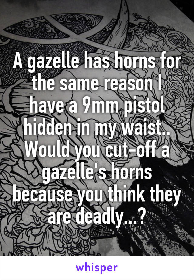 A gazelle has horns for the same reason I have a 9mm pistol hidden in my waist.. Would you cut-off a gazelle's horns because you think they are deadly...?