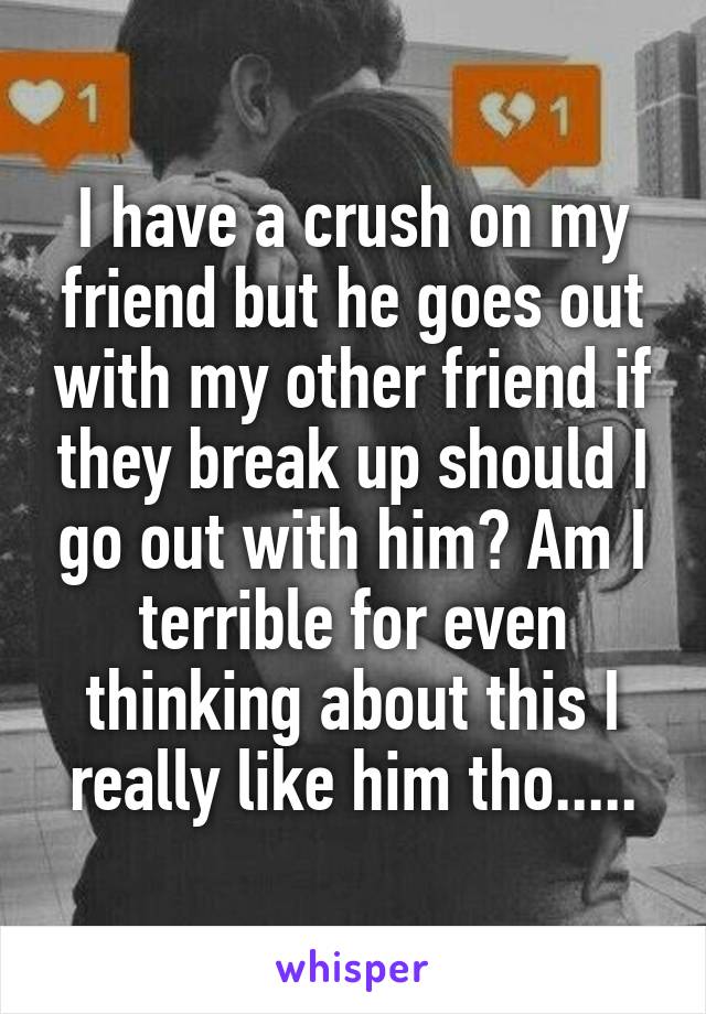 I have a crush on my friend but he goes out with my other friend if they break up should I go out with him? Am I terrible for even thinking about this I really like him tho.....