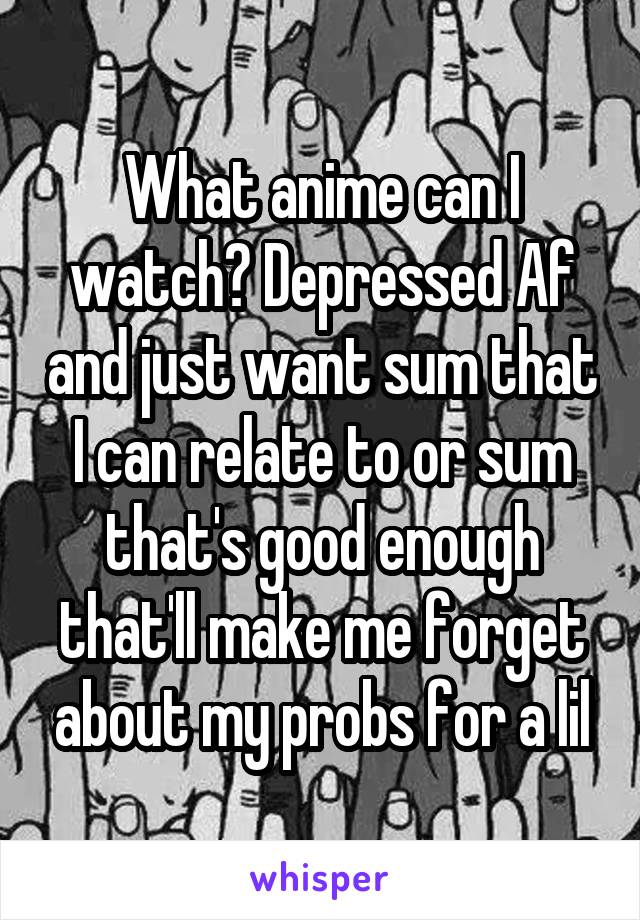 What anime can I watch? Depressed Af and just want sum that I can relate to or sum that's good enough that'll make me forget about my probs for a lil