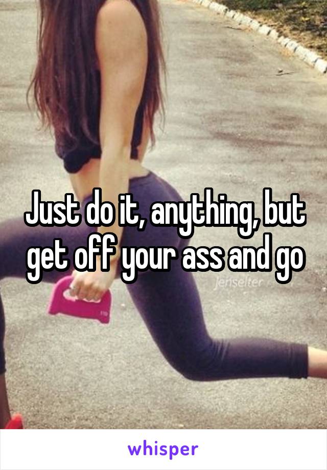 Just do it, anything, but get off your ass and go