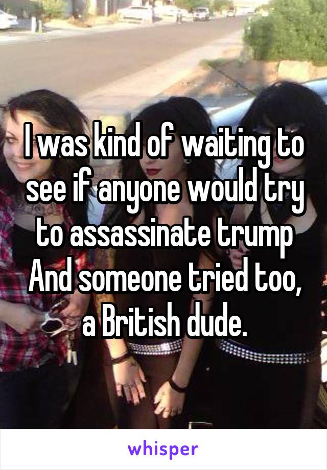 I was kind of waiting to see if anyone would try to assassinate trump And someone tried too, a British dude.