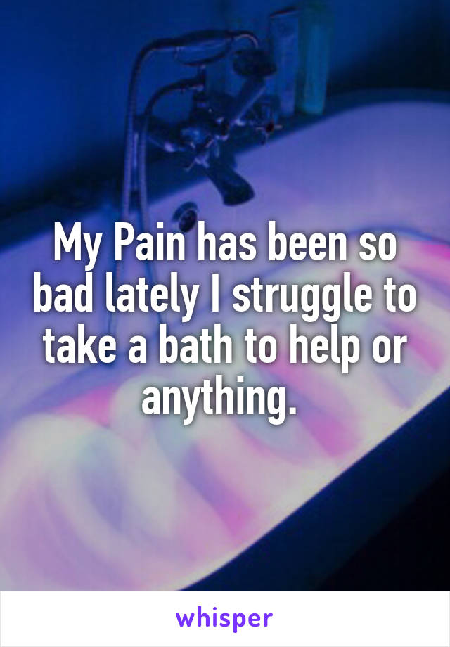 My Pain has been so bad lately I struggle to take a bath to help or anything. 