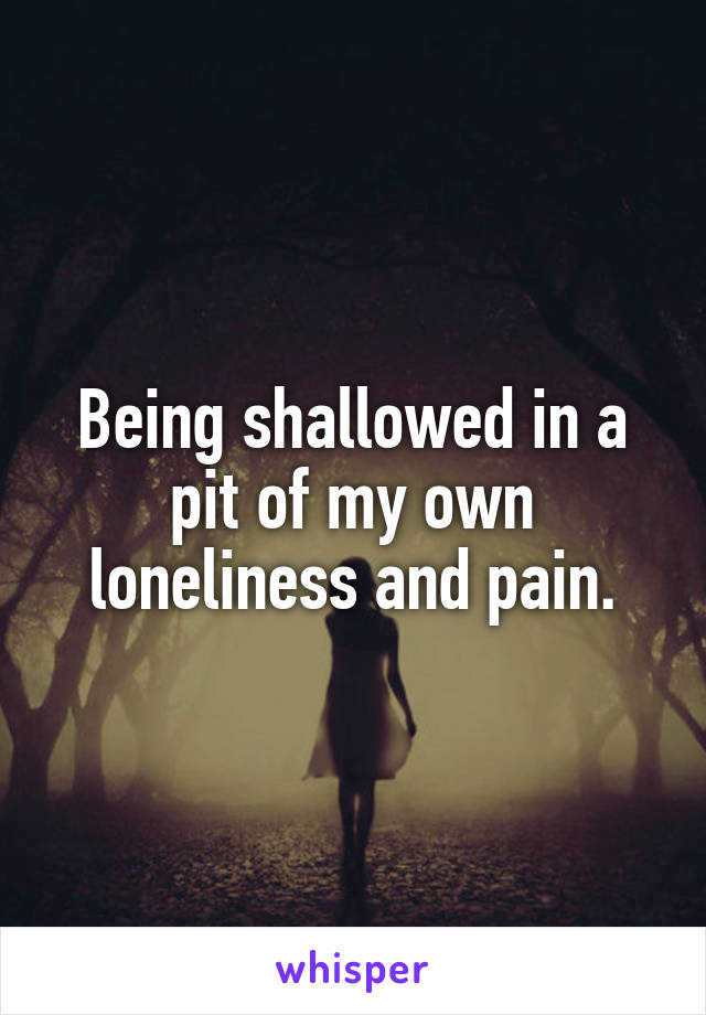 Being shallowed in a pit of my own loneliness and pain.