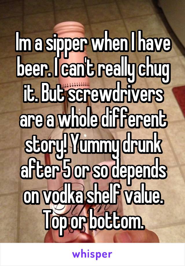 Im a sipper when I have beer. I can't really chug it. But screwdrivers are a whole different story! Yummy drunk after 5 or so depends on vodka shelf value. Top or bottom.