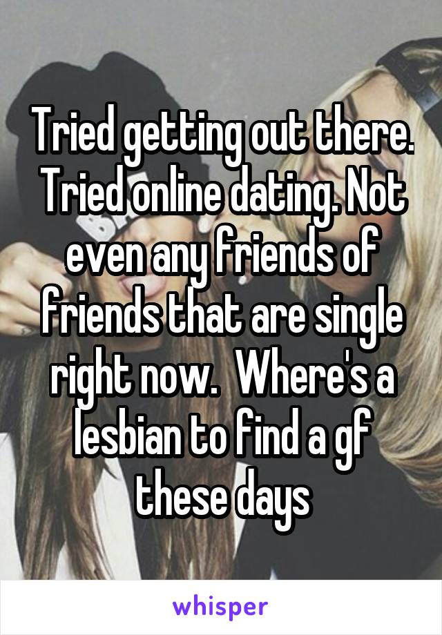 Tried getting out there. Tried online dating. Not even any friends of friends that are single right now.  Where's a lesbian to find a gf these days