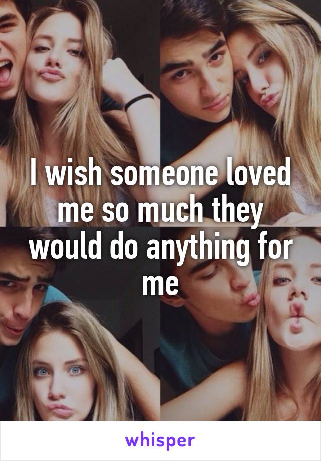 I wish someone loved me so much they would do anything for me