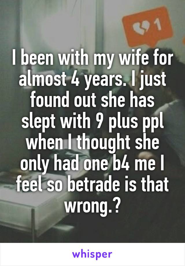 I been with my wife for almost 4 years. I just found out she has slept with 9 plus ppl when I thought she only had one b4 me I feel so betrade is that wrong.?